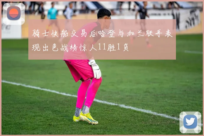 骑士快船交易后哈登与加兰联手表现出色战绩惊人11胜1负