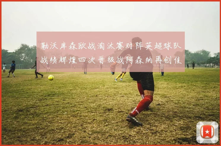 勒沃库森欧战淘汰赛对阵英超球队战绩辉煌四次晋级战阿森纳再创佳绩