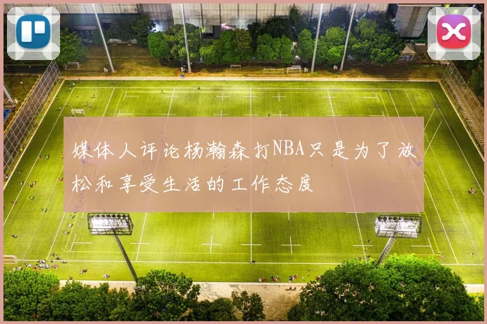 媒体人评论杨瀚森打NBA只是为了放松和享受生活的工作态度