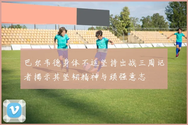 巴尔韦德身体不适坚持出战三周记者揭示其坚韧精神与顽强意志