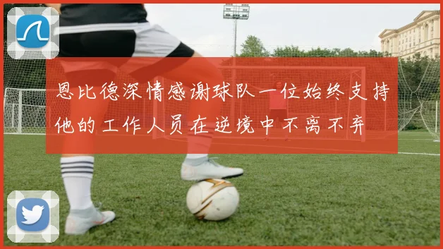 恩比德深情感谢球队一位始终支持他的工作人员在逆境中不离不弃