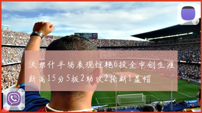 沃尔什半场表现惊艳6投全中创生涯新高15分5板2助攻2抢断1盖帽