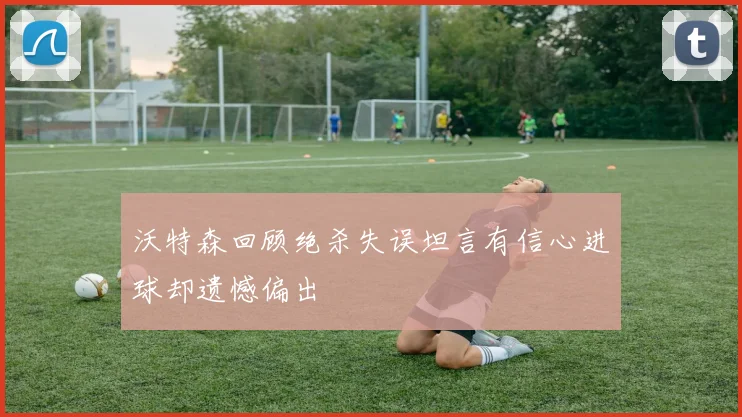 沃特森回顾绝杀失误坦言有信心进球却遗憾偏出