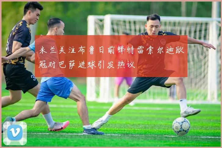 米兰关注布鲁日前锋特雷索尔迪欧冠对巴萨进球引发热议