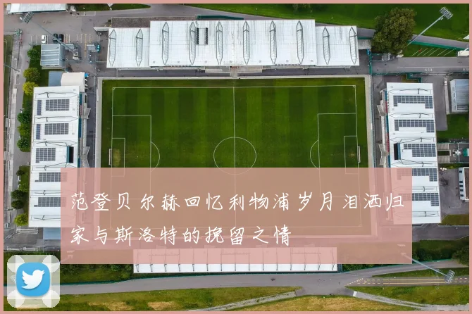 范登贝尔赫回忆利物浦岁月泪洒归家与斯洛特的挽留之情