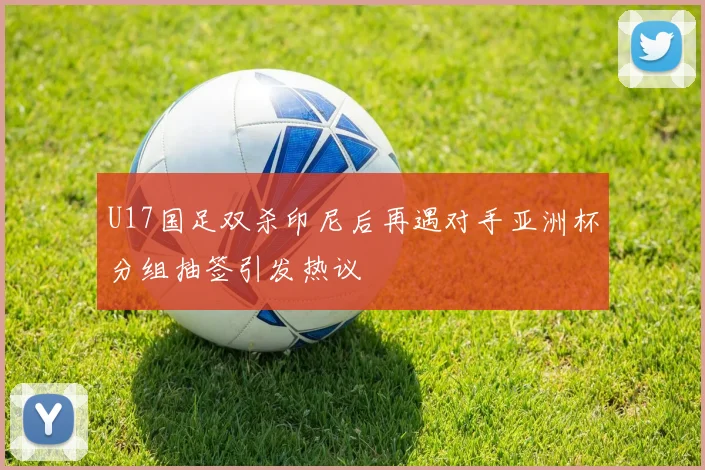 U17国足双杀印尼后再遇对手亚洲杯分组抽签引发热议