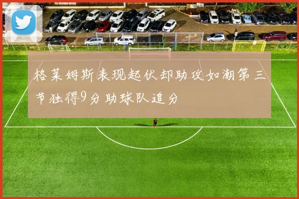 格莱姆斯表现起伏却助攻如潮第三节独得9分助球队追分