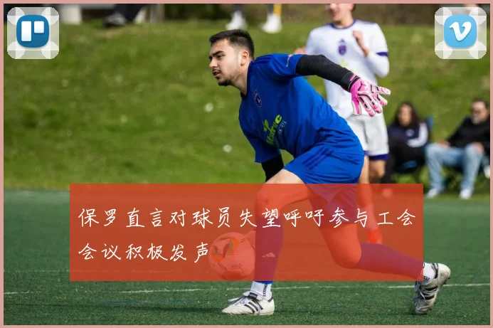 保罗直言对球员失望呼吁参与工会会议积极发声