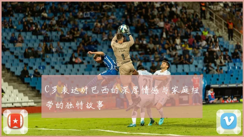 C罗表达对巴西的深厚情感与家庭纽带的独特故事
