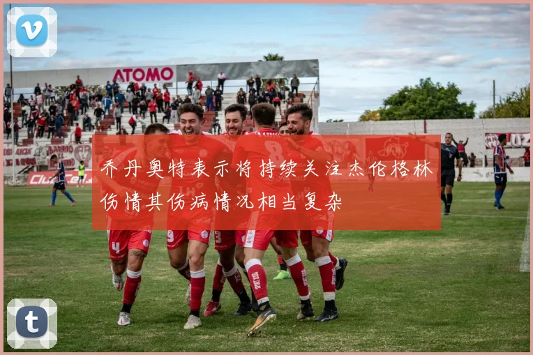 乔丹奥特表示将持续关注杰伦格林伤情其伤病情况相当复杂