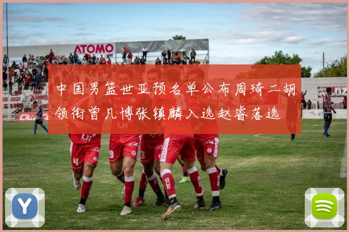 中国男篮世亚预名单公布周琦二胡领衔曾凡博张镇麟入选赵睿落选