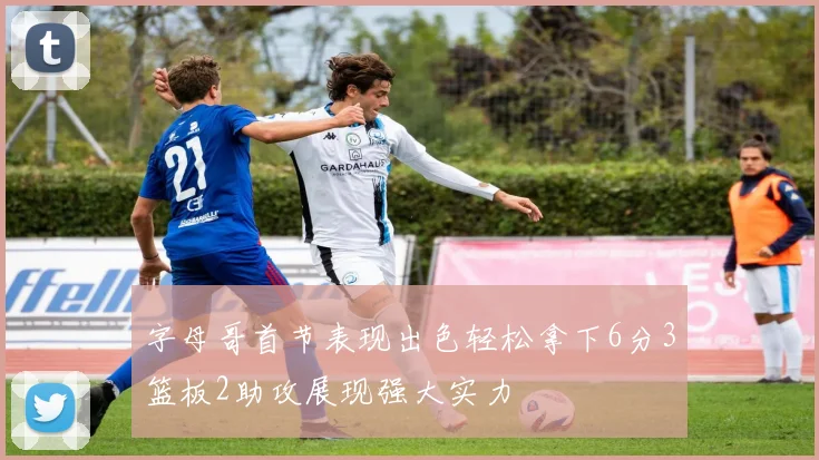 字母哥首节表现出色轻松拿下6分3篮板2助攻展现强大实力