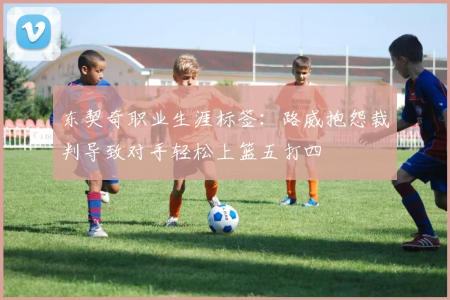 东契奇职业生涯标签：路威抱怨裁判导致对手轻松上篮五打四