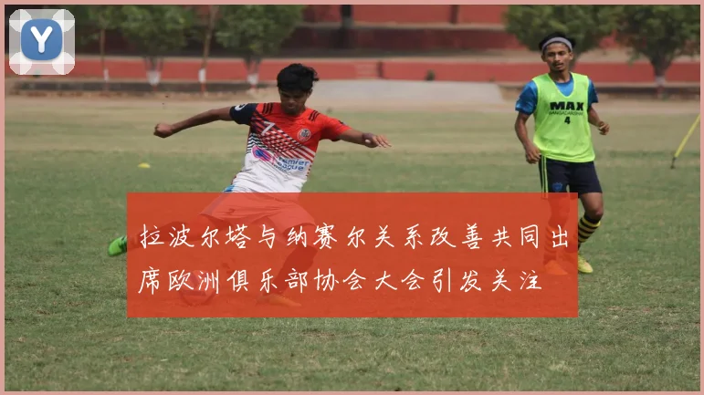 拉波尔塔与纳赛尔关系改善共同出席欧洲俱乐部协会大会引发关注