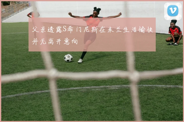 父亲透露S希门尼斯在米兰生活愉快并无离开意向