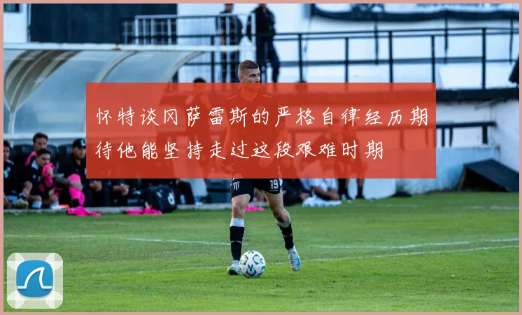 怀特谈冈萨雷斯的严格自律经历期待他能坚持走过这段艰难时期
