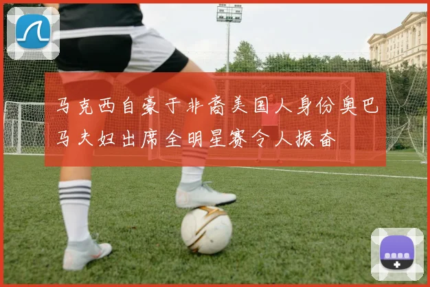 马克西自豪于非裔美国人身份奥巴马夫妇出席全明星赛令人振奋
