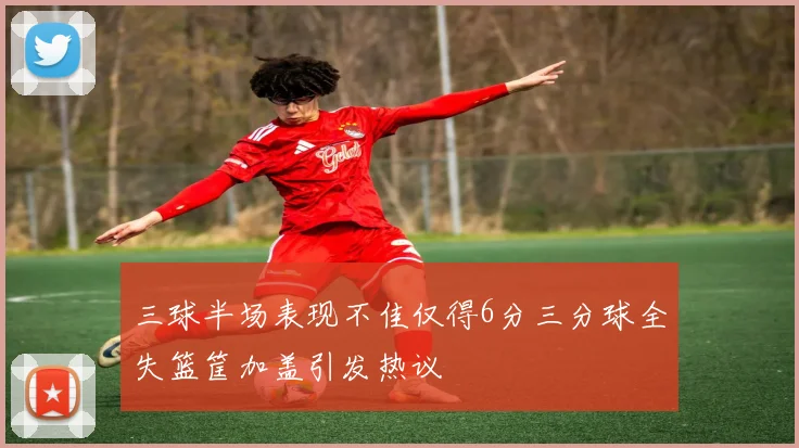 三球半场表现不佳仅得6分三分球全失篮筐加盖引发热议
