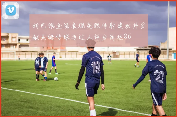 姆巴佩全场表现亮眼传射建功并贡献关键传球与过人评分高达86