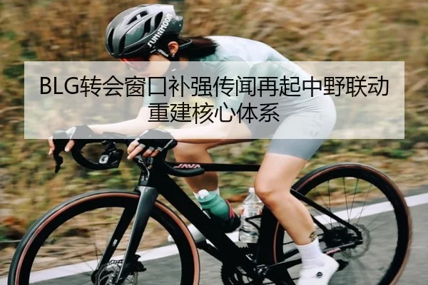 BLG转会窗口补强传闻再起中野联动重建核心体系(BEIBOSPORTS)